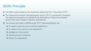 ISDN: Principle
 The ISDN works based on the standards defined by ITU-T (formerly CCITT).
 The Telecommunication Standardization Sector (ITU-T) coordinates standards
for telecommunications on behalf of the International Telecommunication
Union (ITU) and is based in Geneva, Switzerland.
 The various principles of ISDN as per ITU-T recommendation are:
 To support switched and non-switched applications
 To support voice and non-voice applications
 Intelligence in the network
 Layered protocol architecture
 Variety of configurations
 