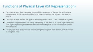 Functions of Physical Layer (Bit Representation)
 The physical layer data involves a stream of bits (sequence of 0's and 1's) without any
interpretation. To be transmitted bits must be encoded into the signals - electrical or
optical.
 The physical layer defines the type of encoding (how 0's and 1's are changed in signals).
 This layer is responsible for the bit by bit delivery of the data to its upper layer called the
MAC layer. Physical layer obtains data in the form of signals or the radio signals or the
optical signals.
 The physical layer is responsible for delivering those signals from a cable, a Wi-Fi router
or an optical fiber.
 