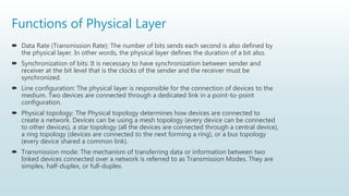 Functions of Physical Layer
 Data Rate (Transmission Rate): The number of bits sends each second is also defined by
the physical layer. In other words, the physical layer defines the duration of a bit also.
 Synchronization of bits: It is necessary to have synchronization between sender and
receiver at the bit level that is the clocks of the sender and the receiver must be
synchronized.
 Line configuration: The physical layer is responsible for the connection of devices to the
medium. Two devices are connected through a dedicated link in a point-to-point
configuration.
 Physical topology: The Physical topology determines how devices are connected to
create a network. Devices can be using a mesh topology (every device can be connected
to other devices), a star topology (all the devices are connected through a central device),
a ring topology (devices are connected to the next forming a ring), or a bus topology
(every device shared a common link).
 Transmission mode: The mechanism of transferring data or information between two
linked devices connected over a network is referred to as Transmission Modes. They are
simplex, half-duplex, or full-duplex.
 