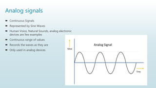 Analog signals
 Continuous Signals
 Represented by Sine Waves
 Human Voice, Natural Sounds, analog electronic
devices are few examples
 Continuous range of values
 Records the waves as they are
 Only used in analog devices
 