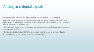 Analog and digital signals
Analog and digital signals can take one of two forms: periodic or non-periodic
• Periodic Signal: A periodic signal completes a pattern within a measurable time frame,
called a period, and repeats that pattern over subsequent identical periods. The completion
of one full pattern is called a cycle.
• Non-periodic signal: A non-periodic signal changes without exhibiting a pattern or cycle
that repeats over time.
• Period refers to the amount of time, in seconds, a signal needs to complete 1 cycle.
Frequency refers to the number of periods in I s.Analog
 
