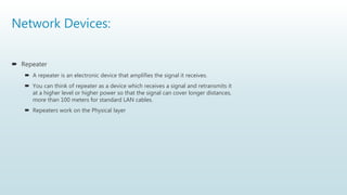 Network Devices:
 Repeater
 A repeater is an electronic device that amplifies the signal it receives.
 You can think of repeater as a device which receives a signal and retransmits it
at a higher level or higher power so that the signal can cover longer distances,
more than 100 meters for standard LAN cables.
 Repeaters work on the Physical layer
 