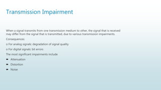 Transmission Impairment
When a signal transmits from one transmission medium to other, the signal that is received
may differ from the signal that is transmitted, due to various transmission impairments.
Consequences:
o For analog signals: degradation of signal quality
o For digital signals: bit errors
The most significant impairments include
 Attenuation
 Distortion
 Noise
 
