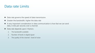 Data rate Limits
 Data rate governs the speed of data transmission.
 Greater the bandwidth, higher the data rate
 A very important consideration in data communication is how fast we can send
data, in bits per second, over a channel.
 Data rate depends upon 3 factors:
1. The bandwidth available
2. Number of levels in digital signal
3. The quality of the channel – level of noise
 
