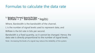 Formulas to calculate the data rate
1. Noiseless Channel: Nyquist Bit Rate
Where, Bandwidth is the bandwidth of the channel,
L is the number of signal levels used to represent data, and
BitRate is the bit rate in bits per second.
Bandwidth is a fixed quantity, so it cannot be changed. Hence, the
data rate is directly proportional to the number of signal levels.
Note –Increasing the levels of a signal may reduce the reliability of the system.
BitRate = 2 * Bandwidth * log2(L)
 