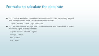 Formulas to calculate the data rate
 Q1 : Consider a noiseless channel with a bandwidth of 3000 Hz transmitting a signal
with two signal levels. What can be the maximum bit rate?
Output1 : BitRate = 2 * 3000 * log2(2) = 6000bps
 Q2 : We need to send 265 kbps over a noiseless channel with a bandwidth of 20 kHz.
How many signal levelsdo we need?
Output2 : 265000 = 2 * 20000 * log2(L)
=> log2(L) = 6.625
=> L = 26.625
= 98.7 levels
 