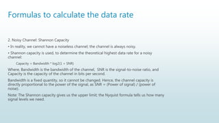 Formulas to calculate the data rate
2. Noisy Channel: Shannon Capacity
• In reality, we cannot have a noiseless channel; the channel is always noisy.
• Shannon capacity is used, to determine the theoretical highest data rate for a noisy
channel:
Capacity = Bandwidth * log2(1 + SNR)
Where, Bandwidth is the bandwidth of the channel, SNR is the signal-to-noise ratio, and
Capacity is the capacity of the channel in bits per second.
Bandwidth is a fixed quantity, so it cannot be changed. Hence, the channel capacity is
directly proportional to the power of the signal, as SNR = (Power of signal) / (power of
noise).
Note: The Shannon capacity gives us the upper limit; the Nyquist formula tells us how many
signal levels we need.
 
