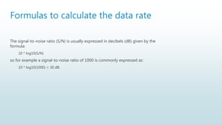 Formulas to calculate the data rate
The signal-to-noise ratio (S/N) is usually expressed in decibels (dB) given by the
formula:
10 * log10(S/N)
so for example a signal-to-noise ratio of 1000 is commonly expressed as:
10 * log10(1000) = 30 dB.
 
