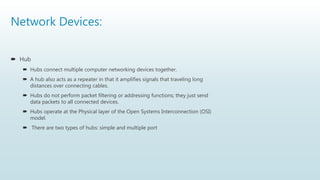 Network Devices:
 Hub
 Hubs connect multiple computer networking devices together.
 A hub also acts as a repeater in that it amplifies signals that traveling long
distances over connecting cables.
 Hubs do not perform packet filtering or addressing functions; they just send
data packets to all connected devices.
 Hubs operate at the Physical layer of the Open Systems Interconnection (OSI)
model.
 There are two types of hubs: simple and multiple port
 