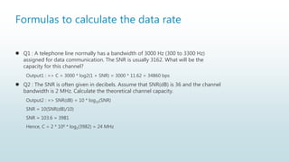 Formulas to calculate the data rate
 Q1 : A telephone line normally has a bandwidth of 3000 Hz (300 to 3300 Hz)
assigned for data communication. The SNR is usually 3162. What will be the
capacity for this channel?
Output1 : => C = 3000 * log2(1 + SNR) = 3000 * 11.62 = 34860 bps
 Q2 : The SNR is often given in decibels. Assume that SNR(dB) is 36 and the channel
bandwidth is 2 MHz. Calculate the theoretical channel capacity.
Output2 : => SNR(dB) = 10 * log10(SNR)
SNR = 10(SNR(dB)/10)
SNR = 103.6 = 3981
Hence, C = 2 * 106 * log2(3982) = 24 MHz
 