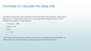 Formulas to calculate the data rate
Consider an extremely noisy channel in which the value of the signal-to-noise ratio is
almost zero. In other words, the noise is so strong that the signal is faint. For this
channel the capacity C is calculated as
C=B log2 (1 + SNR)
B 1og 2 (l + 0)
B log2
1 => B x 0
0
This means that the capacity of this channel is zero regardless of the bandwidth. In
other words, we cannot receive any data through this channel.Formulas
 