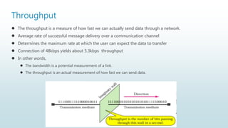 Throughput
 The throughput is a measure of how fast we can actually send data through a network.
 Average rate of successful message delivery over a communication channel
 Determines the maximum rate at which the user can expect the data to transfer
 Connection of 48kbps yields about 5.3kbps throughput
 In other words,
 The bandwidth is a potential measurement of a link.
 The throughput is an actual measurement of how fast we can send data.
 