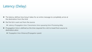 Latency (Delay)
 The latency defines how long it takes for an entire message to completely arrive at
the destination from the time
 the first bit is sent out from the source.
 Latency=Propagation time+Transmission time+queueing time+Processing delay
 Propagation time is defined as the time required for a bit to travel from source to
destination.ation
 Propagation time=Distance/(Propagation speed)
 