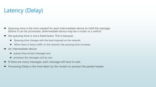 Latency (Delay)
 Queuing-time is the time needed for each intermediate-device to hold the message
before it can be processed. (Intermediate device may be a router or a switch)
 the queuing-time is not a fixed factor. This is because
 Queuing-time changes with the load imposed on the network.
 When there is heavy traffic on the network, the queuing-time increases
 An intermediate-device
 queues they arrived messages and
 processes the messages one by one.
 If there are many messages, each message will have to wait.
 Processing Delay is the time taken by the routers to process the packet header.
 