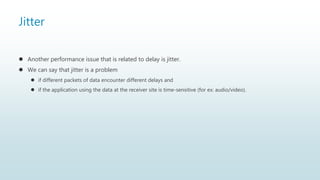 Jitter
 Another performance issue that is related to delay is jitter.
 We can say that jitter is a problem
 if different packets of data encounter different delays and
 if the application using the data at the receiver site is time-sensitive (for ex: audio/video).
 