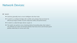 Network Devices:
 Switch
 Switches generally have a more intelligent role than hubs.
 A switch is a multiport bridge with a buffer and a design that can boost its
efficiency(a large number of ports imply less traffic) and performance.
 A switch is a data link layer device. (Layer 2)
 The switch can perform error checking before forwarding data, that makes it
very efficient as it does not forward packets that have errors and forward good
packets selectively to correct port only.
 