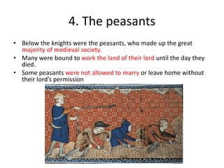 4. The peasants
• Below the knights were the peasants, who made up the great
majority of medieval society.
• Many were bound to work the land of their lord until the day they
died.
• Some peasants were not allowed to marry or leave home without
their lord’s permission
 