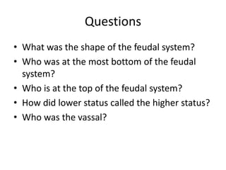 Questions
• What was the shape of the feudal system?
• Who was at the most bottom of the feudal
system?
• Who is at the top of the feudal system?
• How did lower status called the higher status?
• Who was the vassal?
 
