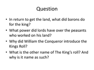Question
• In return to get the land, what did barons do
for the king?
• What power did lords have over the peasants
who worked on his land?
• Why did William the Conqueror introduce the
Kings Roll?
• What is the other name of The King’s roll? And
why is it name as such?
 