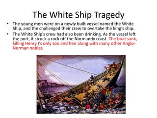 The White Ship Tragedy
• The young men were on a newly built vessel named the White
Ship, and the challenged their crew to overtake the king’s ship.
• The White Ship’s crew had also been drinking. As the vessel left
the port, it struck a rock off the Normandy coast. The boat sank,
killing Henry I’s only son and heir along with many other Anglo-
Norman nobles
 