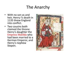 The Anarchy
• With no son as and
heir, Henry I’s death in
1135 threw England
into conflict.
• Two cousins both
claimed the throne:
Henry’s daughter the
Empress Matilda who
had been married to a
German Emperor, and
Henry’s nephew
Stepen.
 