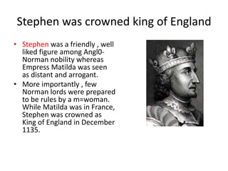 Stephen was crowned king of England
• Stephen was a friendly , well
liked figure among Angl0-
Norman nobility whereas
Empress Matilda was seen
as distant and arrogant.
• More importantly , few
Norman lords were prepared
to be rules by a m=woman.
While Matilda was in France,
Stephen was crowned as
King of England in December
1135.
 