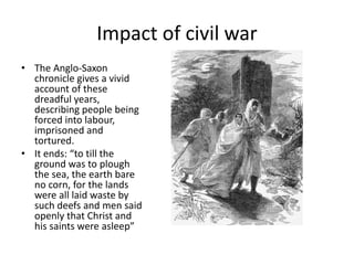 Impact of civil war
• The Anglo-Saxon
chronicle gives a vivid
account of these
dreadful years,
describing people being
forced into labour,
imprisoned and
tortured.
• It ends: “to till the
ground was to plough
the sea, the earth bare
no corn, for the lands
were all laid waste by
such deefs and men said
openly that Christ and
his saints were asleep”
 
