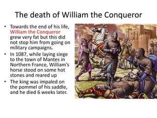 The death of William the Conqueror
• Towards the end of his life,
William the Conqueror
grew very fat but this did
not stop him from going on
military campaigns.
• In 1087, while laying siege
to the town of Mantes in
Northern France, William’s
horse stood on some hot
stones and reared up
• The king was impaled on
the pommel of his saddle,
and he died 6 weeks later.
 