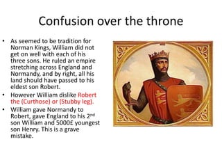 Confusion over the throne
• As seemed to be tradition for
Norman Kings, William did not
get on well with each of his
three sons. He ruled an empire
stretching across England and
Normandy, and by right, all his
land should have passed to his
eldest son Robert.
• However William dislike Robert
the (Curthose) or (Stubby leg).
• William gave Normandy to
Robert, gave England to his 2nd
son William and 5000£ youngest
son Henry. This is a grave
mistake.
 