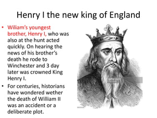 Henry I the new king of England
• Wiliam’s youngest
brother, Henry I, who was
also at the hunt acted
quickly. On hearing the
news of his brother’s
death he rode to
Winchester and 3 day
later was crowned King
Henry I.
• For centuries, historians
have wondered wether
the death of William II
was an accident or a
deliberate plot.
 