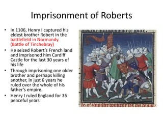Imprisonment of Roberts
• In 1106, Henry I captured his
eldest brother Robert in the
battlefield in Normandy.
(Battle of Tinchebray)
• He seized Robert’s French land
and imprisoned him Cardiff
Castle for the last 30 years of
his life
• Through imprisoning one older
brother and perhaps killing
another, in just 6 years he
ruled over the whole of his
father’s empire.
• Henry I ruled England for 35
peaceful years
 