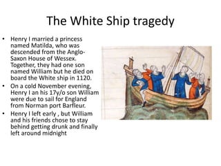 The White Ship tragedy
• Henry I married a princess
named Matilda, who was
descended from the Anglo-
Saxon House of Wessex.
Together, they had one son
named William but he died on
board the White ship in 1120.
• On a cold November evening,
Henry I an his 17y/o son William
were due to sail for England
from Norman port Barfleur.
• Henry I left early , but William
and his friends chose to stay
behind getting drunk and finally
left around midnight
 