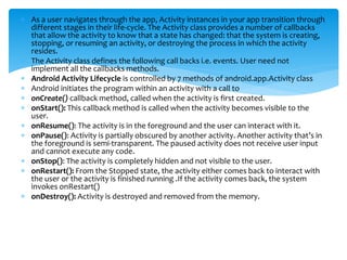  As a user navigates through the app, Activity instances in your app transition through
different stages in their life-cycle. The Activity class provides a number of callbacks
that allow the activity to know that a state has changed: that the system is creating,
stopping, or resuming an activity, or destroying the process in which the activity
resides.
 The Activity class defines the following call backs i.e. events. User need not
implement all the callbacks methods.
 Android Activity Lifecycle is controlled by 7 methods of android.app.Activity class
 Android initiates the program within an activity with a call to
 onCreate() callback method, called when the activity is first created.
 onStart(): This callback method is called when the activity becomes visible to the
user.
 onResume(): The activity is in the foreground and the user can interact with it.
 onPause(): Activity is partially obscured by another activity. Another activity that’s in
the foreground is semi-transparent. The paused activity does not receive user input
and cannot execute any code.
 onStop(): The activity is completely hidden and not visible to the user.
 onRestart(): From the Stopped state, the activity either comes back to interact with
the user or the activity is finished running .If the activity comes back, the system
invokes onRestart()
 onDestroy(): Activity is destroyed and removed from the memory.
 
