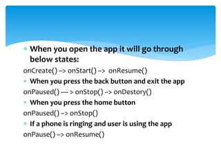  When you open the app it will go through
below states:
onCreate() –> onStart() –> onResume()
 When you press the back button and exit the app
onPaused() — > onStop() –> onDestory()
 When you press the home button
onPaused() –> onStop()
 If a phone is ringing and user is using the app
onPause() –> onResume()
 