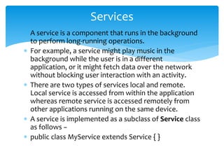  A service is a component that runs in the background
to perform long-running operations.
 For example, a service might play music in the
background while the user is in a different
application, or it might fetch data over the network
without blocking user interaction with an activity.
 There are two types of services local and remote.
Local service is accessed from within the application
whereas remote service is accessed remotely from
other applications running on the same device.
 A service is implemented as a subclass of Service class
as follows −
 public class MyService extends Service { }
Services
 