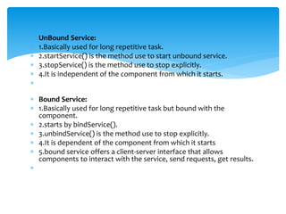  UnBound Service:
 1.Basically used for long repetitive task.
 2.startService() is the method use to start unbound service.
 3.stopService() is the method use to stop explicitly.
 4.It is independent of the component from which it starts.

 Bound Service:
 1.Basically used for long repetitive task but bound with the
component.
 2.starts by bindService().
 3.unbindService() is the method use to stop explicitly.
 4.It is dependent of the component from which it starts
 5.bound service offers a client-server interface that allows
components to interact with the service, send requests, get results.

 