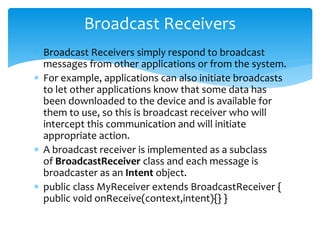  Broadcast Receivers simply respond to broadcast
messages from other applications or from the system.
 For example, applications can also initiate broadcasts
to let other applications know that some data has
been downloaded to the device and is available for
them to use, so this is broadcast receiver who will
intercept this communication and will initiate
appropriate action.
 A broadcast receiver is implemented as a subclass
of BroadcastReceiver class and each message is
broadcaster as an Intent object.
 public class MyReceiver extends BroadcastReceiver {
public void onReceive(context,intent){} }
Broadcast Receivers
 