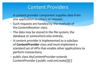  A content provider component supplies data from
one application to others on request.
 Such requests are handled by the methods of
the ContentResolver class.
 The data may be stored in the file system, the
database or somewhere else entirely.
 A content provider is implemented as a subclass
of ContentProvider class and must implement a
standard set of APIs that enable other applications to
perform transactions.
 public class MyContentProvider extends
ContentProvider { public void onCreate(){} }
Content Providers
 