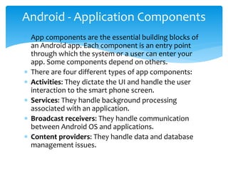  App components are the essential building blocks of
an Android app. Each component is an entry point
through which the system or a user can enter your
app. Some components depend on others.
 There are four different types of app components:
 Activities: They dictate the UI and handle the user
interaction to the smart phone screen.
 Services: They handle background processing
associated with an application.
 Broadcast receivers: They handle communication
between Android OS and applications.
 Content providers: They handle data and database
management issues.
Android - Application Components
 