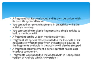  A fragment has its own layout and its own behaviour with
its own life cycle callbacks.
 You can add or remove fragments in an activity while the
activity is running.
 You can combine multiple fragments in a single activity to
build a multi-pane UI.
 A fragment can be used in multiple activities.
 Fragment life cycle is closely related to the life cycle of its
host activity which means when the activity is paused, all
the fragments available in the activity will also be stopped.
 A fragment can implement a behaviour that has no user
interface component.
 Fragments were added to the Android API in Honeycomb
version of Android which API version 11.
 