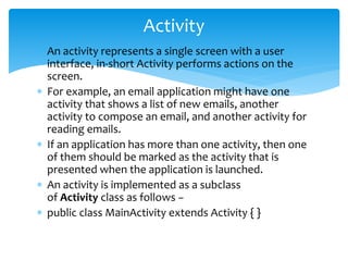  An activity represents a single screen with a user
interface, in-short Activity performs actions on the
screen.
 For example, an email application might have one
activity that shows a list of new emails, another
activity to compose an email, and another activity for
reading emails.
 If an application has more than one activity, then one
of them should be marked as the activity that is
presented when the application is launched.
 An activity is implemented as a subclass
of Activity class as follows −
 public class MainActivity extends Activity { }
Activity
 