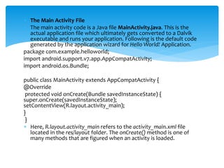  The Main Activity File
 The main activity code is a Java file MainActivity.java. This is the
actual application file which ultimately gets converted to a Dalvik
executable and runs your application. Following is the default code
generated by the application wizard for Hello World! Application.
package com.example.helloworld;
import android.support.v7.app.AppCompatActivity;
import android.os.Bundle;
public class MainActivity extends AppCompatActivity {
@Override
protected void onCreate(Bundle savedInstanceState) {
super.onCreate(savedInstanceState);
setContentView(R.layout.activity_main);
}
}
 Here, R.layout.activity_main refers to the activity_main.xml file
located in the res/layout folder. The onCreate() method is one of
many methods that are figured when an activity is loaded.
 