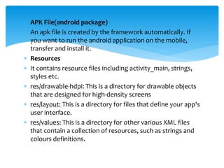  APK File(android package)
 An apk file is created by the framework automatically. If
you want to run the android application on the mobile,
transfer and install it.
 Resources
 It contains resource files including activity_main, strings,
styles etc.
 res/drawable-hdpi: This is a directory for drawable objects
that are designed for high-density screens
 res/layout: This is a directory for files that define your app's
user interface.
 res/values: This is a directory for other various XML files
that contain a collection of resources, such as strings and
colours definitions.
 