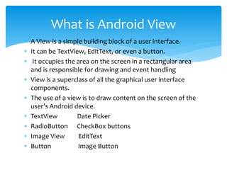  A View is a simple building block of a user interface.
 It can be TextView, EditText, or even a button.
 It occupies the area on the screen in a rectangular area
and is responsible for drawing and event handling
 View is a superclass of all the graphical user interface
components.
 The use of a view is to draw content on the screen of the
user’s Android device.
 TextView Date Picker
 RadioButton CheckBox buttons
 Image View EditText
 Button Image Button
What is Android View
 