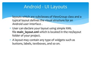  layouts which are subclasses of ViewGroup class and a
typical layout defines the visual structure for an
Android user interface .
 User can declare your layout using simple XML
file main_layout.xml which is located in the res/layout
folder of your project.
 A layout may contain any type of widgets such as
buttons, labels, textboxes, and so on.
Android - UI Layouts
 
