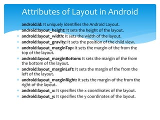  android:id: It uniquely identifies the Android Layout.
 android:layout_height: It sets the height of the layout.
 android:layout_width: It sets the width of the layout.
 android:layout_gravity: It sets the position of the child view.
 android:layout_marginTop: It sets the margin of the from the
top of the layout.
 android:layout_marginBottom: It sets the margin of the from
the bottom of the layout.
 android:layout_marginLeft: It sets the margin of the from the
left of the layout.
 android:layout_marginRight: It sets the margin of the from the
right of the layout.
 android:layout_x: It specifies the x coordinates of the layout.
 android:layout_y: It specifies the y coordinates of the layout.
Attributes of Layout in Android
 