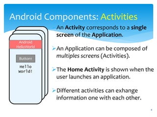 4
Android Components: Activities
An Activity corresponds to a single
screen of the Application.
An Application can be composed of
multiples screens (Activities).
The Home Activity is shown when the
user launches an application.
Different activities can exhange
information one with each other.
Hello
World!
Android
HelloWorld
Button1
 