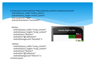 <LinearLayout xmlns:android="http://schemas.android.com/apk/res/android"
android:layout_width="match_parent"
android:layout_height="match_parent"
android:gravity="right"
android:orientation="horizontal">
<Button
android:layout_width="wrap_content"
android:layout_height="wrap_content"
android:text="Button2"
android:id="@+id/button2"
android:background="#0e7d0d" />
<Button
android:layout_width="wrap_content"
android:layout_height="wrap_content"
android:text="Button1"
android:id="@+id/button"
android:background="#761212" />
</LinearLayout>
 