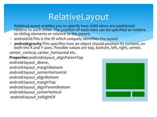  RelativeLayout enables you to specify how child views are positioned
relative to each other. The position of each view can be specified as relative
to sibling elements or relative to the parent.
 android:id:This is the ID which uniquely identifies the layout.
 android:gravity:This specifies how an object should position its content, on
both the X and Y axes. Possible values are top, bottom, left, right, center,
center_vertical, center_horizontal etc.
Properties:android:layout_alignParentTop
android:layout_above,
android:layout_marginBottom
android:layout_centerHorizontal
android:layout_alignBottom
android:layout_marginTop
android:layout_alignParentBottom
android:layout_centerVertical
android:layout_toRightOf
RelativeLayout
 