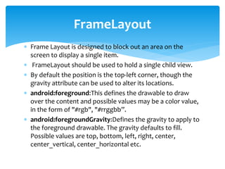  Frame Layout is designed to block out an area on the
screen to display a single item.
 FrameLayout should be used to hold a single child view.
 By default the position is the top-left corner, though the
gravity attribute can be used to alter its locations.
 android:foreground:This defines the drawable to draw
over the content and possible values may be a color value,
in the form of "#rgb", "#rrggbb”.
 android:foregroundGravity:Defines the gravity to apply to
the foreground drawable. The gravity defaults to fill.
Possible values are top, bottom, left, right, center,
center_vertical, center_horizontal etc.
FrameLayout
 
